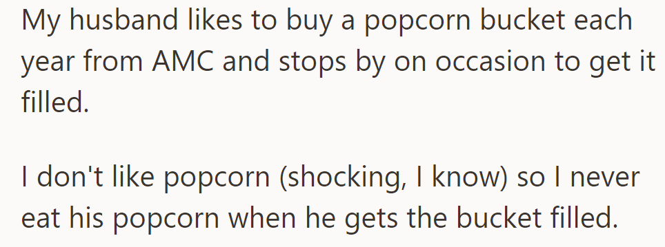 Each year, OP's husband purchases an AMC popcorn bucket and occasionally refills it, but she never indulges, as she doesn't like popcorn.