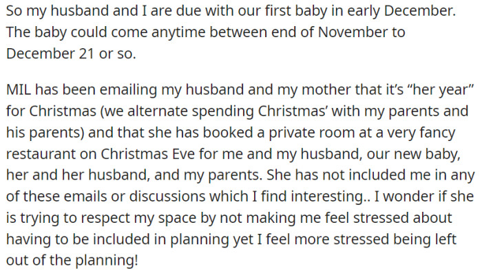 The mother-in-law of OP is organizing a Christmas Eve dinner at an upscale restaurant, and the guest list includes OP, OP's newborn baby, and both sets of parents. However, OP is experiencing stress because she is not actively involved in the planning discussions and feels left out.