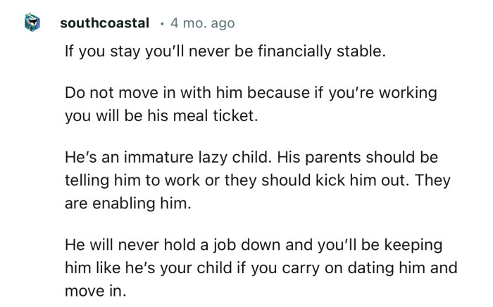 “He will never hold a job down and you’ll be keeping him like he’s your child if you carry on dating him and move in.“