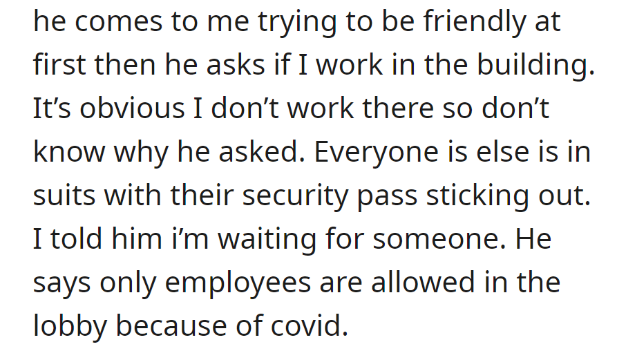 He approaches, asks OP if he works there despite the obvious, and mentions that only employees are allowed in the lobby due to COVID.