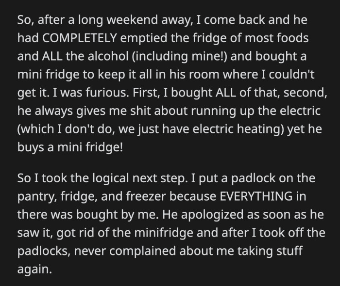 OP got home from a long weekend and found that her roommate had emptied out their fridge. He didn't differentiate which food or drinks were bought by him or OP; he just took everything to fill up the new mini fridge he had in his room.