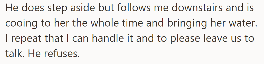 He steps aside but follows downstairs, cooing and bringing water. She asks him to leave, but he refuses.