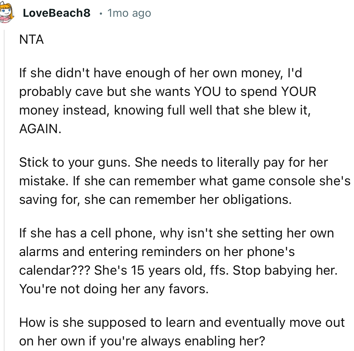 “NTA. How is she supposed to learn and eventually move out on her own if you're always enabling her?”