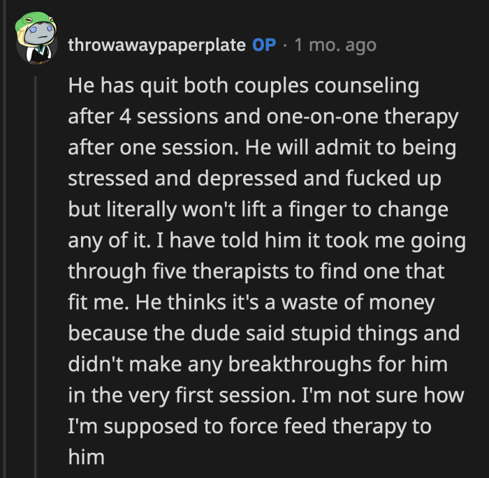 OP said they already tried couples counseling and one-on-one therapy. Her husband quit both after one session because he didn't have an epiphany after one hour.