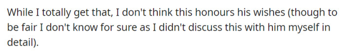 Understanding her decision to have a small and intimate gathering, OP still believes it may not fully honor his wishes, albeit acknowledging the lack of personal discussion on this matter with the departed before his passing.