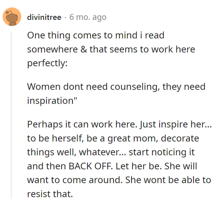 Ditch counseling, go for inspiration! Be her muse, admire her greatness, and then casually back off. Resistance is futile when brilliance is irresistible!