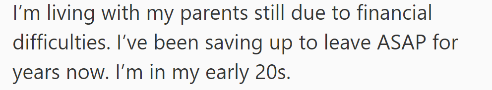 In their early 20s, OP is living with parents due to financial difficulties, saving to move out as soon as possible.