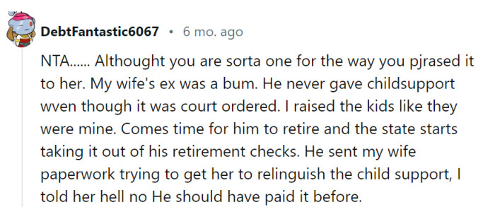 It's understandable that you feel a sense of justice in holding your wife's ex accountable for the child support he neglected to pay. Standing firm in your decision to continue pursuing the child support is a valid response, as it ensures that the financial responsibility is rightly upheld, reflecting the past obligations that were not fulfilled.