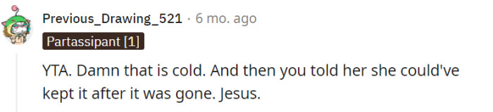 This particular Redditor also firmly concludes that the parent is in the wrong (YTA), expressing shock and disapproval at the coldness of the parent's actions. They further criticize the parent for informing their daughter that she could have kept the cat after it had already been given away, deeming it a particularly hurtful and contradictory move.
