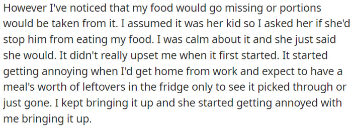 The essence is that OP's food is disappearing. She initially assumed it was the single mother's child, and after addressing it calmly, the issue persists and becomes annoying.