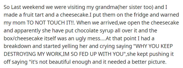 During a family visit, OP's mom disregarded their warning and ruined their cheesecake with chocolate syrup, sparking a tearful argument about aesthetics and photographs.