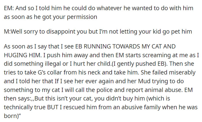 M denied EB's request to pet the cat, which resulted in a confrontation. When EM tried to take the cat, M asserted ownership and warned against harm.