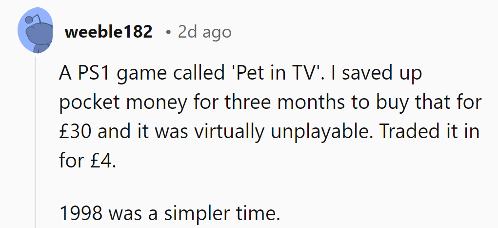 Saved up three months' pocket money for PS1's 'Pet in TV'. Unplayable. Traded for £4. 1998 simplicity.