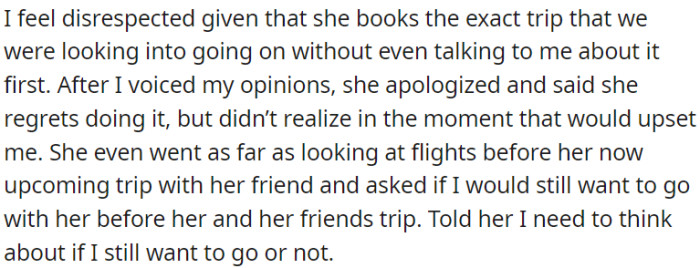 OP felt disrespected and expressed his concerns; she apologized, regretted her actions, and even offered to consider going together before her trip with her friend.