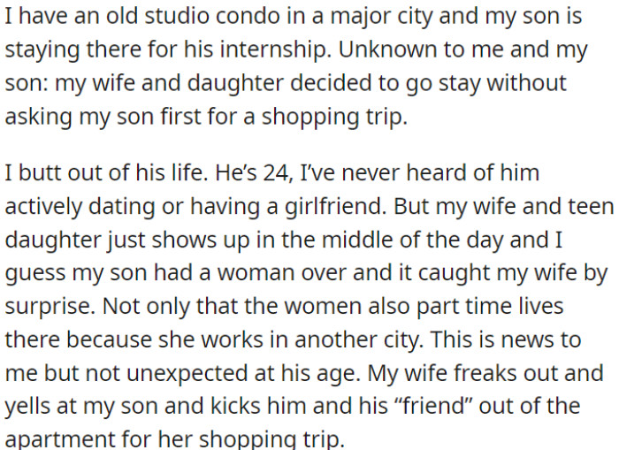 OP's son is interning and uses OP's studio condo in the city. Wife and daughter arrived unexpectedly and found him with a female friend; they argued, and the wife asked them to leave for her shopping trip.
