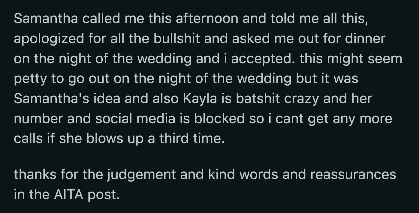 Kayla thought OP wasn't good enough for her friend. Samantha called OP to apologize after realizing she was the reason Kayla singled OP out. She also asked OP out on a date on the day of Kayla's wedding.