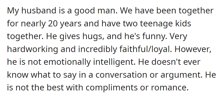 Her husband, a good man of 20 years with two kids, lacks emotional intelligence and struggles with conversations and romance.