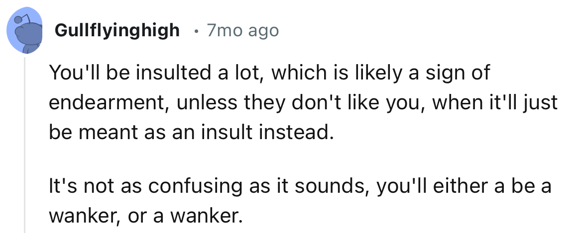 “You'll be insulted a lot, which is likely a sign of endearment, unless they don't like you.”