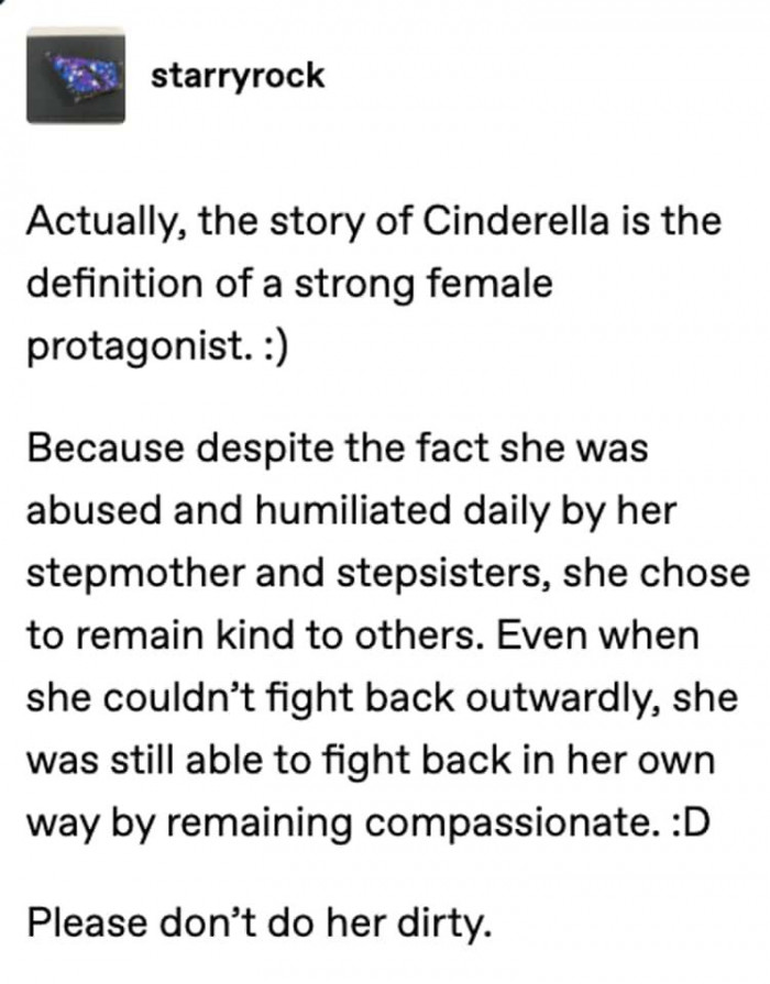 11. Cinderella wasn't weak or a pushover. It takes more strength to remain kind in the face of what she's gone through than people realize.