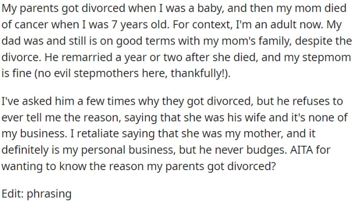 OP's parents separated when he was an infant, and tragically, his mother passed away when he was seven years old. Although OP is now an adult, his father refuses to reveal the cause of their divorce, firmly asserting that it is a matter that does not concern him.