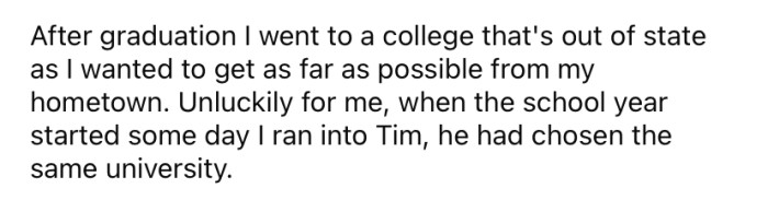 Understandably, after the OP graduated, he opted to attend a college as far away from his hometown as possible. Yet, in an unlucky coincidence, the worst of all the bullies also chose the same university.