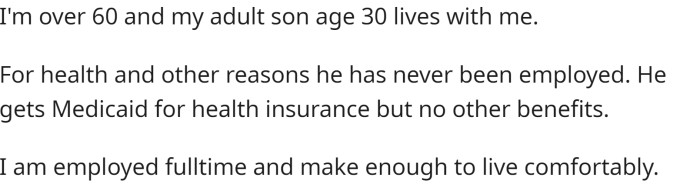 OP is over 60, and their adult son, aged 30, lives with them. For health and other reasons, their son has never been employed and receives Medicaid for health insurance but no other benefits.