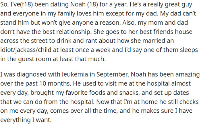 OP and Noah have been dating for a year. Noah is great, but OP's dad doesn't like him for no clear reason. OP was diagnosed with leukemia in September, and Noah has been incredibly supportive.