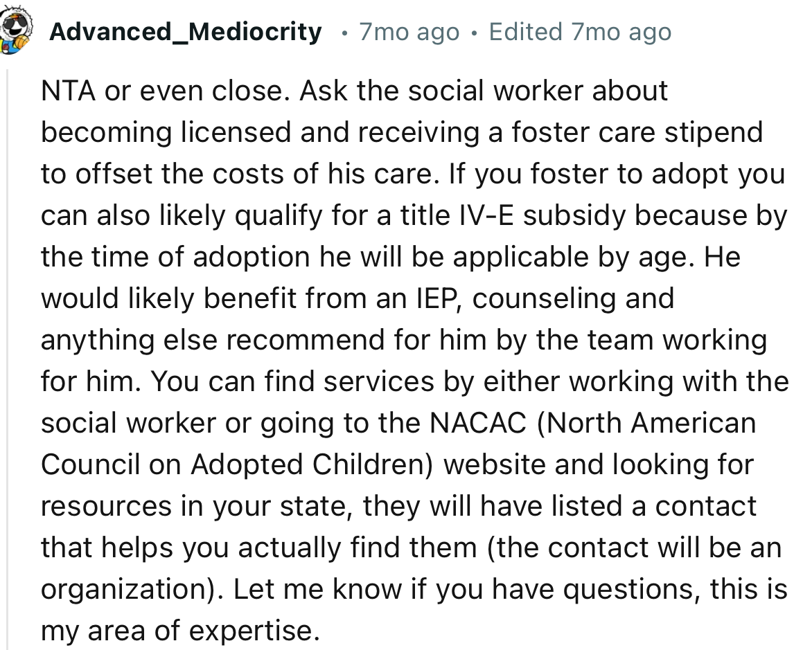 “NTA or even close. Ask the social worker about becoming licensed and receiving a foster care stipend to offset the costs of his care.”