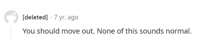 Indeed, the situation seems far from ordinary. Moving out might be the best move to regain a sense of normalcy and personal space.