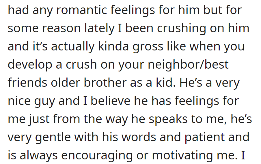 No prior romantic feelings, but OP is now developing a crush on him. He's kind and supportive, and she senses he may feel the same way.