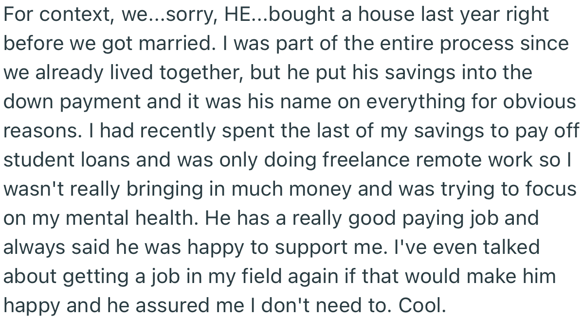 For context: OP’s husband bought the house before they got married, while she contributes little or no finances to running the home