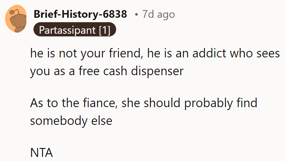 He's not a friend, just an addict using them as a cash dispenser. Fiancé deserves better. NTA.
