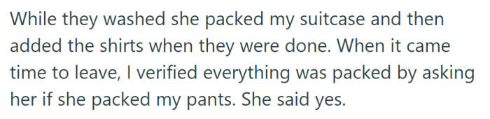 Getting ready for his last-minute work trip, the husband packed his suitcase, including the washed shirts, and verified that his wife had packed his pants before leaving.