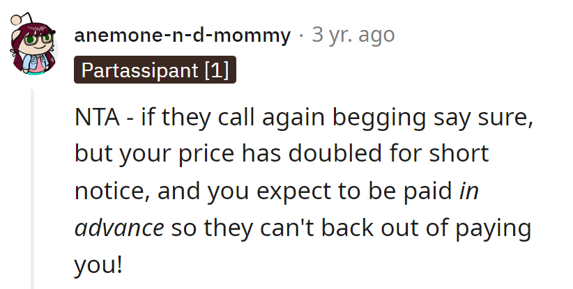 Next time they beg, agree but insist on double the price for short notice, and cash upfront to avoid disappearing acts!