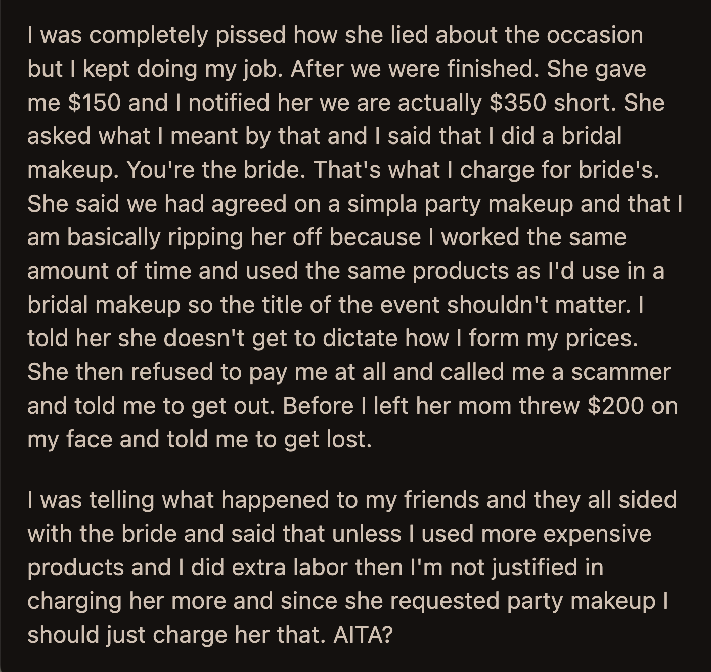 The client's mom threw $200 in OP's face and told her to get lost. Her friends sided with OP's client, stating she shouldn't have charged her more because the client specifically asked for regular party makeup.