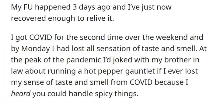 It took him three days to recover from what happened, and it all started when he joked to his brother that he should run a hot pepper gauntlet if he ever lost his sense of taste and smell after he got it over the weekend.