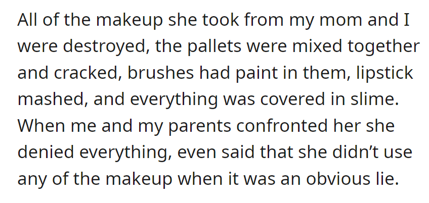 Turns out her sister destroyed our makeup, mixed palettes, paint in brushes, and mashed lipstick, all covered in slime. She denies using any, which is an obvious lie.