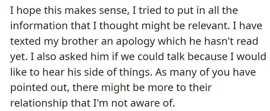 OP texted an apology to her brother, awaiting a response. She asked for a talk to hear his side, considering potential unknown aspects in their relationship.