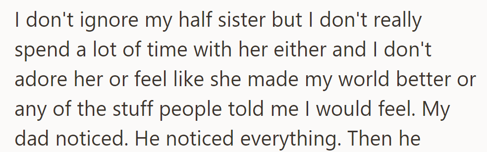 OP doesn't ignore their half-sister but doesn't feel the expected adoration. Their dad noticed their lack of connection.