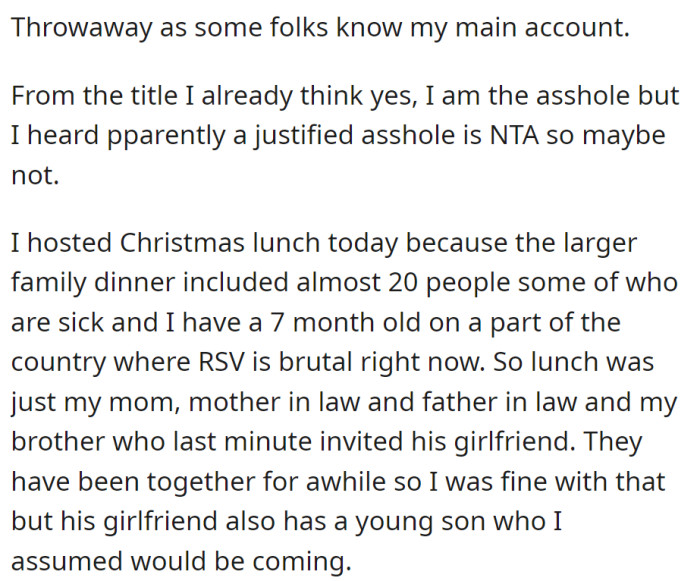 OP hosted a small Christmas lunch for COVID and RSV safety, but their brother brought his girlfriend and her son unannounced, causing OP to question if they're justified in being upset.