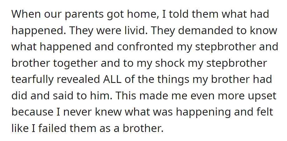 OP informed their parents. During the confrontation, the stepbrother tearfully disclosed mistreatment by the brother, leaving OP upset.