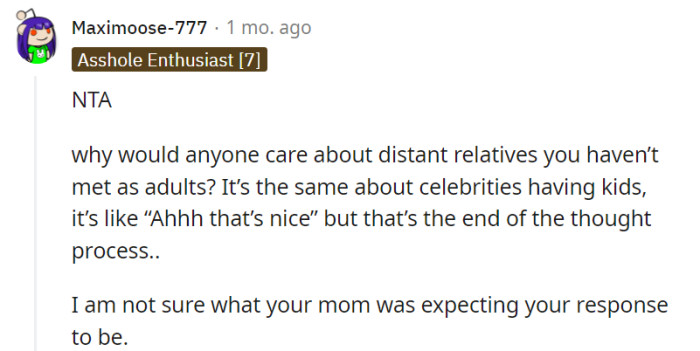 Indeed, the limited relationship and lack of personal connection to distant relatives make it natural for many individuals to feel indifferent towards their lives. It's understandable that you were unsure about your mother's expectations regarding your response, considering the circumstances and your genuine lack of emotional attachment.
