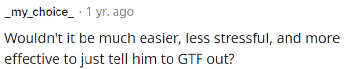 It might be simpler, less stressful, and more effective to ask him to leave.