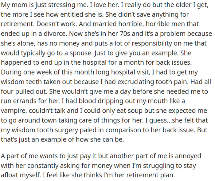 OP has a deep affection for his mother, but she has made unwise decisions in life, lacks financial preparations for her retirement, and depends significantly on OP for assistance.