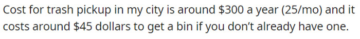 Trash pickup costs $300/year ($25/month) in the city, with an additional $45 fee for obtaining a new bin if needed.