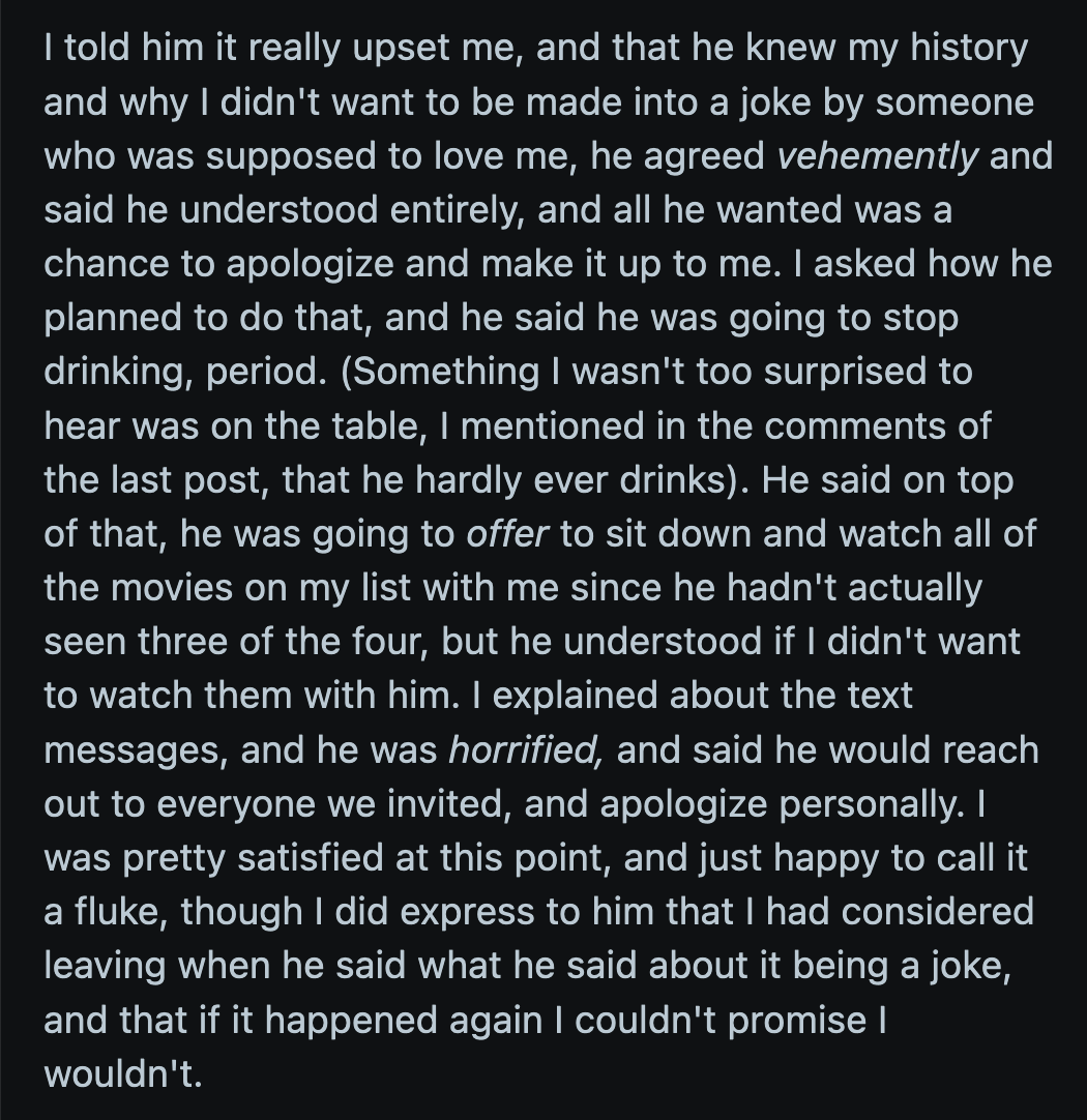 He promised to stop drinking and offered to watch OP's favorite films. He also said he would personally apologize to all of their friends for how he treated OP.