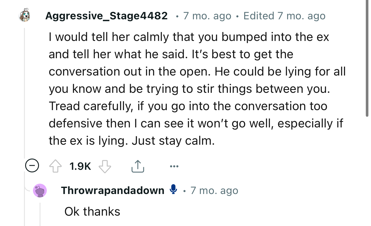“I would tell her calmly that you bumped into the ex and tell her what he said. It’s best to get the conversation out in the open.”
