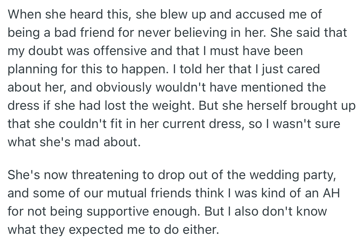 Upon hearing that the correct dress size was secretly bought for her, OP’s friend was upset. She accused OP of never believing in her and threatened to drop out of the wedding party.