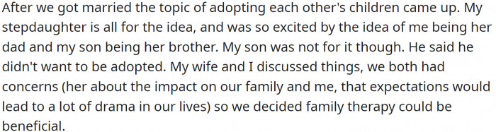 OP and the woman got married, and the topic of adoption came up. His stepdaughter loved the idea, but his son wasn’t thrilled. OP also suspected that his wife had a different idea of the arrangement, and they decided to go to family therapy.