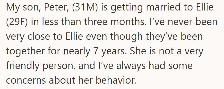 OP's son Peter (31M) is marrying Ellie (29F) soon. OP finds Ellie distant and unfriendly, with concerns about her behavior.